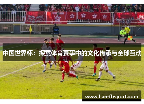 中国世界杯:探索体育赛事中的文化传承与全球互动 中国世界杯:探索体育赛事中的文化传承与全球互动