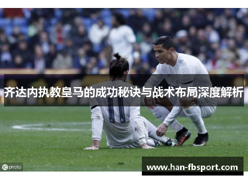 齐达内执教皇马的成功秘诀与战术布局深度解析 齐达内执教皇马的成功秘诀与战术布局深度解析