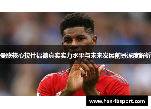 曼联核心拉什福德真实实力水平与未来发展前景深度解析 曼联核心拉什福德真实实力水平与未来发展前景深度解析