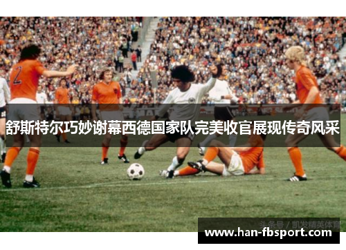 舒斯特尔巧妙谢幕西德国家队完美收官展现传奇风采 舒斯特尔巧妙谢幕西德国家队完美收官展现传奇风采
