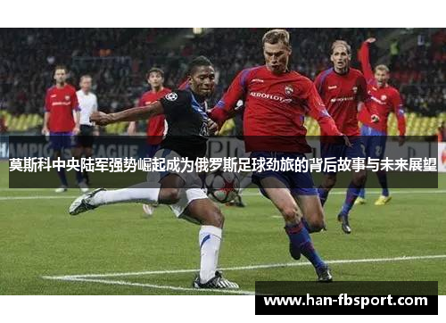 莫斯科中央陆军强势崛起成为俄罗斯足球劲旅的背后故事与未来展望